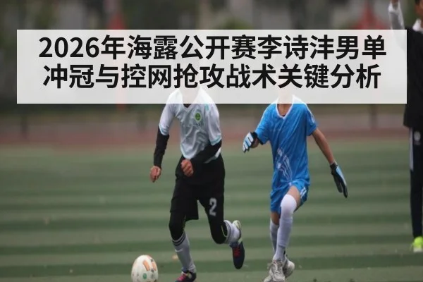 2026年海露公开赛李诗沣男单冲冠与控网抢攻战术关键分析