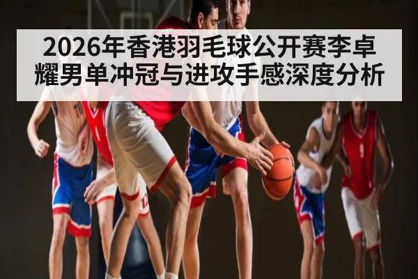 2026年香港羽毛球公开赛李卓耀男单冲冠与进攻手感深度分析